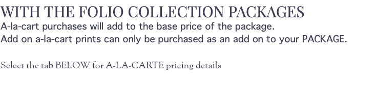 WITH THE FOLIO COLLECTION PACKAGES A-la-cart purchases will add to the base price of the package. Add on a-la-cart prints can only be purchased as an add on to your PACKAGE. Select the tab BELOW for A-LA-CARTE pricing details 