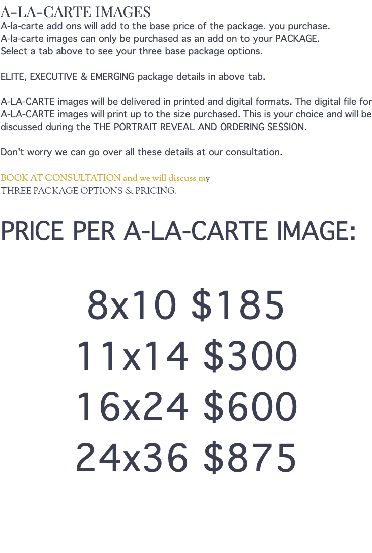 A-LA-CARTE IMAGES A-la-carte add ons will add to the base price of the package. you purchase. A-la-carte images can only be purchased as an add on to your PACKAGE. Select a tab above to see your three base package options. ELITE, EXECUTIVE & EMERGING package details in above tab. A-LA-CARTE images will be delivered in printed and digital formats. The digital file for A-LA-CARTE images will print up to the size purchased. This is your choice and will be discussed during the THE PORTRAIT REVEAL AND ORDERING SESSION. Don't worry we can go over all these details at our consultation. BOOK AT CONSULTATION and we will discuss my THREE PACKAGE OPTIONS & PRICING. PRICE PER A-LA-CARTE IMAGE: 8x10 $185 11x14 $300 16x24 $600 24x36 $875 
